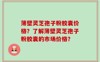 薄壁灵芝孢子粉胶囊价格？了解薄壁灵芝孢子粉胶囊的市场价格？