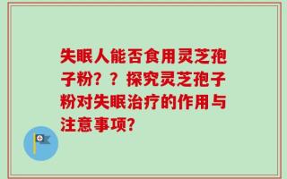 失眠人能否食用灵芝孢子粉？？探究灵芝孢子粉对失眠治疗的作用与注意事项？