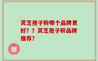 灵芝孢子粉哪个品牌更好？？灵芝孢子粉品牌推荐？