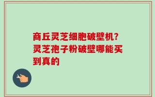 商丘灵芝细胞破壁机？灵芝孢子粉破壁哪能买到真的