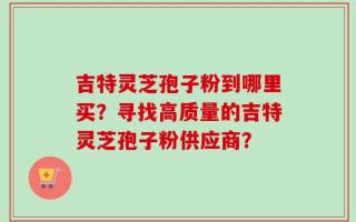 吉特灵芝孢子粉到哪里买？寻找高质量的吉特灵芝孢子粉供应商？