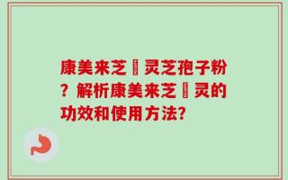 康美来芝蒮灵芝孢子粉？解析康美来芝蒮灵的功效和使用方法？