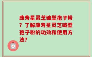 康寿星灵芝破壁孢子粉？了解康寿星灵芝破壁孢子粉的功效和使用方法？