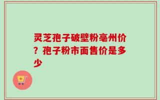 灵芝孢子破壁粉亳州价？孢子粉市面售价是多少