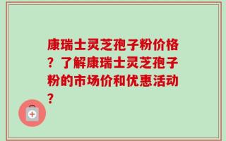 康瑞士灵芝孢子粉价格？了解康瑞士灵芝孢子粉的市场价和优惠活动？
