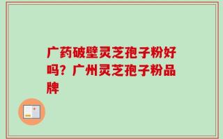 广药破壁灵芝孢子粉好吗？广州灵芝孢子粉品牌