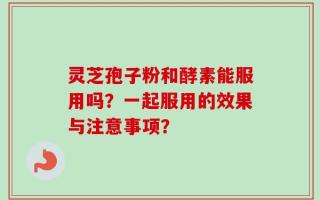 灵芝孢子粉和酵素能服用吗？一起服用的效果与注意事项？
