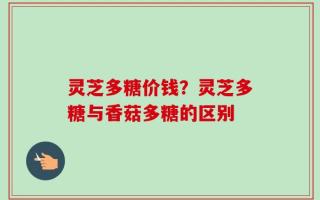 灵芝多糖价钱？灵芝多糖与香菇多糖的区别