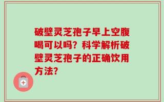 破壁灵芝孢子早上空腹喝可以吗？科学解析破壁灵芝孢子的正确饮用方法？