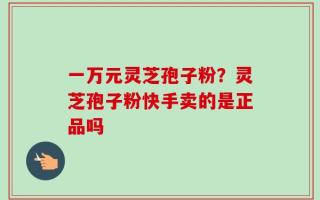 一万元灵芝孢子粉？灵芝孢子粉快手卖的是正品吗