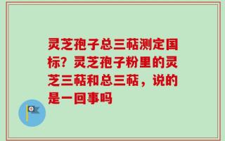 灵芝孢子总三萜测定国标？灵芝孢子粉里的灵芝三萜和总三萜，说的是一回事吗