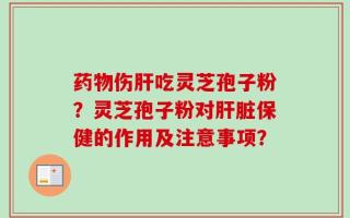 药物伤肝吃灵芝孢子粉？灵芝孢子粉对肝脏保健的作用及注意事项？