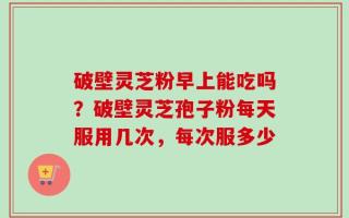 破壁灵芝粉早上能吃吗？破壁灵芝孢子粉每天服用几次，每次服多少