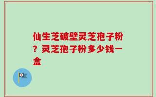 仙生芝破壁灵芝孢子粉？灵芝孢子粉多少钱一盒