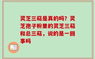 灵芝三萜是真的吗？灵芝孢子粉里的灵芝三萜和总三萜，说的是一回事吗