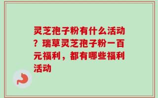 灵芝孢子粉有什么活动？瑞草灵芝孢子粉一百元福利，都有哪些福利活动