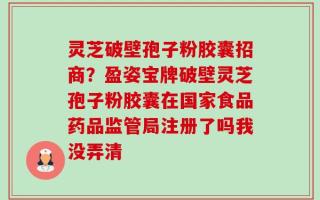 灵芝破壁孢子粉胶囊招商？盈姿宝牌破壁灵芝孢子粉胶囊在国家食品药品监管局注册了吗我没弄清