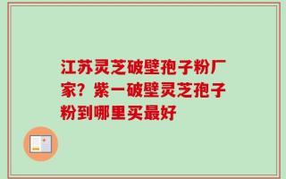 江苏灵芝破壁孢子粉厂家？紫一破壁灵芝孢子粉到哪里买最好