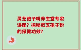 灵芝孢子粉养生堂专家讲座？探秘灵芝孢子粉的保健功效？