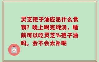 灵芝孢子油应忌什么食物？晚上喝完炖汤，睡前可以吃灵芝%孢子油吗。会不会太补呢