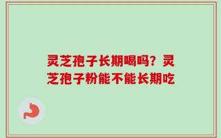 灵芝孢子长期喝吗？灵芝孢子粉能不能长期吃