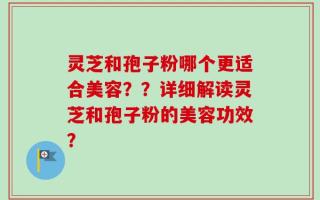 灵芝和孢子粉哪个更适合美容？？详细解读灵芝和孢子粉的美容功效？