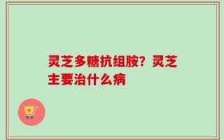 灵芝多糖抗组胺？灵芝主要治什么病