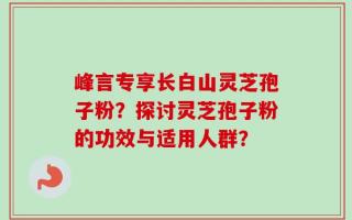 峰言专享长白山灵芝孢子粉？探讨灵芝孢子粉的功效与适用人群？