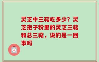 灵芝中三萜吃多少？灵芝孢子粉里的灵芝三萜和总三萜，说的是一回事吗
