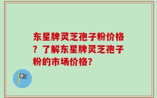 东星牌灵芝孢子粉价格？了解东星牌灵芝孢子粉的市场价格？