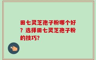 田七灵芝孢子粉哪个好？选择田七灵芝孢子粉的技巧？