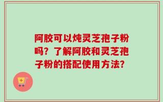 阿胶可以炖灵芝孢子粉吗？了解阿胶和灵芝孢子粉的搭配使用方法？