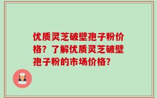 优质灵芝破壁孢子粉价格？了解优质灵芝破壁孢子粉的市场价格？