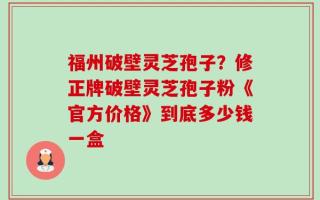 福州破壁灵芝孢子？修正牌破壁灵芝孢子粉《官方价格》到底多少钱一盒