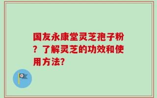 国友永康堂灵芝孢子粉？了解灵芝的功效和使用方法？