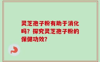灵芝孢子粉有助于消化吗？探究灵芝孢子粉的保健功效？
