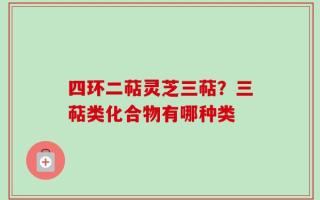 四环二萜灵芝三萜？三萜类化合物有哪种类