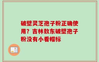 破壁灵芝孢子粉正确使用？吉林敖东破壁孢子粉没有小看帽标