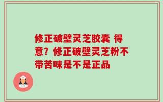 修正破壁灵芝胶囊 得意？修正破壁灵芝粉不带苦味是不是正品