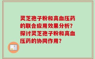 灵芝孢子粉和高血压药的联合应用效果分析？探讨灵芝孢子粉和高血压药的协同作用？