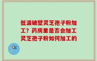 低温破壁灵芝孢子粉加工？药房里是否会加工灵芝孢子粉如何加工的