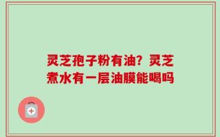 灵芝孢子粉有油？灵芝煮水有一层油膜能喝吗