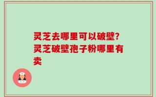 灵芝去哪里可以破壁？灵芝破壁孢子粉哪里有卖