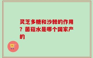 灵芝多糖和沙棘的作用？菌菇水是哪个国家产的