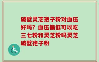 破壁灵芝孢子粉对血压好吗？血压偏低可以吃三七粉和灵芝粉吗灵芝破壁孢子粉