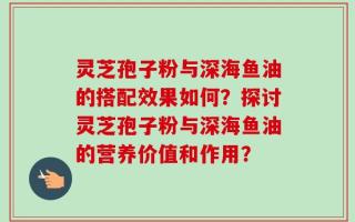 灵芝孢子粉与深海鱼油的搭配效果如何？探讨灵芝孢子粉与深海鱼油的营养价值和作用？