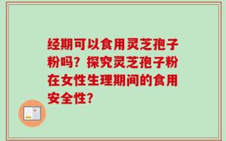 经期可以食用灵芝孢子粉吗？探究灵芝孢子粉在女性生理期间的食用安全性？