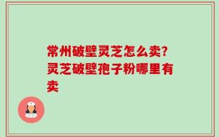 常州破壁灵芝怎么卖？灵芝破壁孢子粉哪里有卖