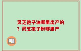 灵芝孢子油哪里出产的？灵芝孢子粉哪里产