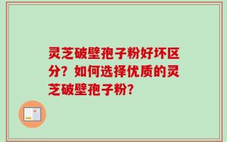 灵芝破壁孢子粉好坏区分？如何选择优质的灵芝破壁孢子粉？
